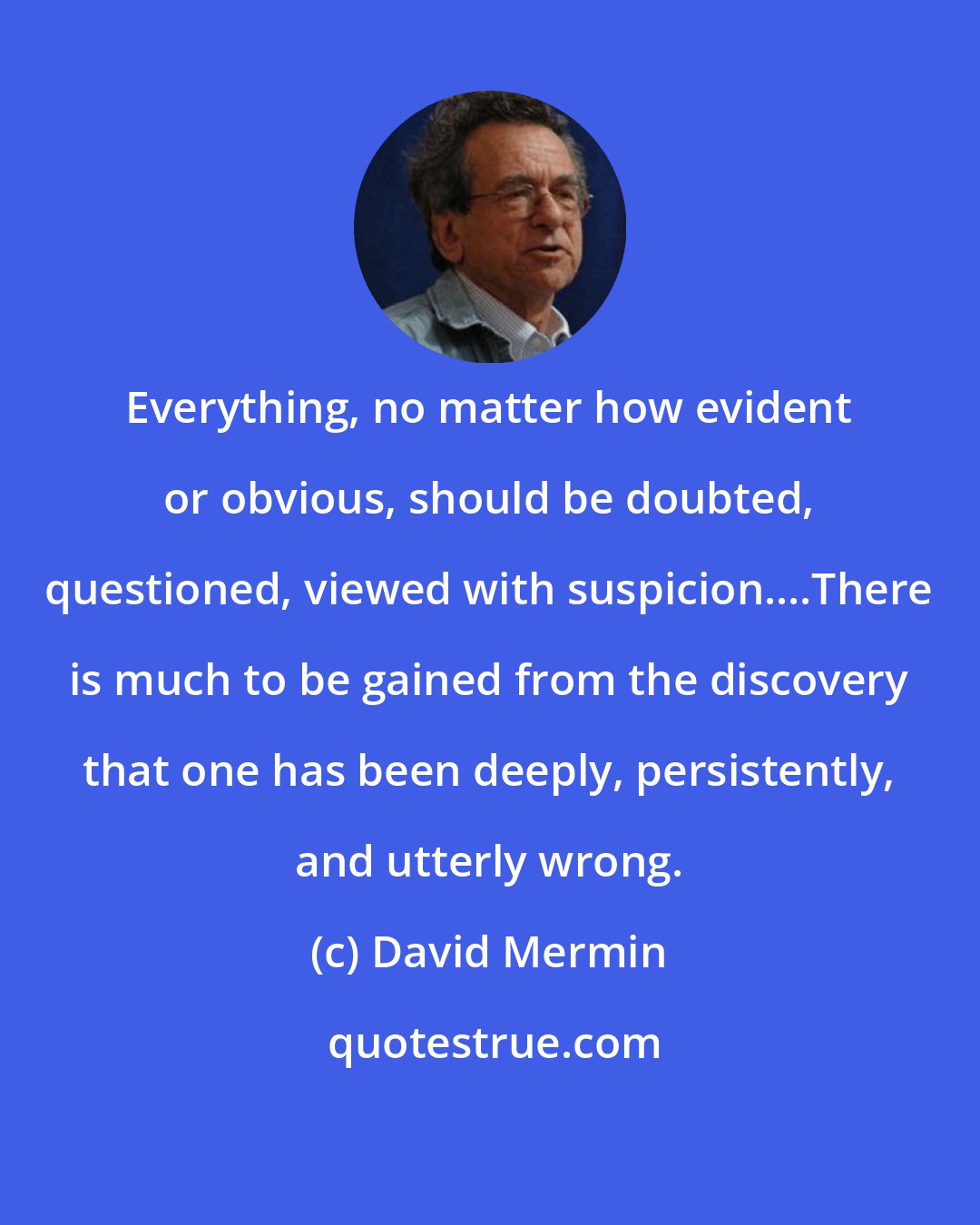 David Mermin: Everything, no matter how evident or obvious, should be doubted, questioned, viewed with suspicion....There is much to be gained from the discovery that one has been deeply, persistently, and utterly wrong.