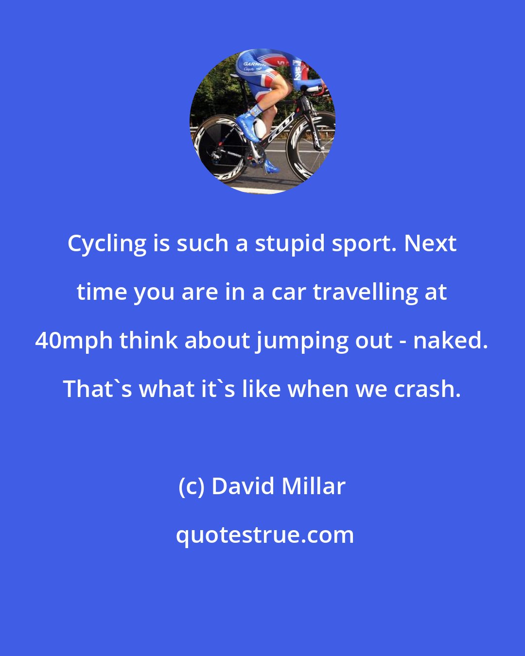 David Millar: Cycling is such a stupid sport. Next time you are in a car travelling at 40mph think about jumping out - naked. That's what it's like when we crash.
