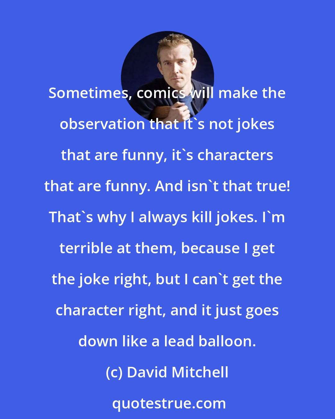 David Mitchell: Sometimes, comics will make the observation that it's not jokes that are funny, it's characters that are funny. And isn't that true! That's why I always kill jokes. I'm terrible at them, because I get the joke right, but I can't get the character right, and it just goes down like a lead balloon.