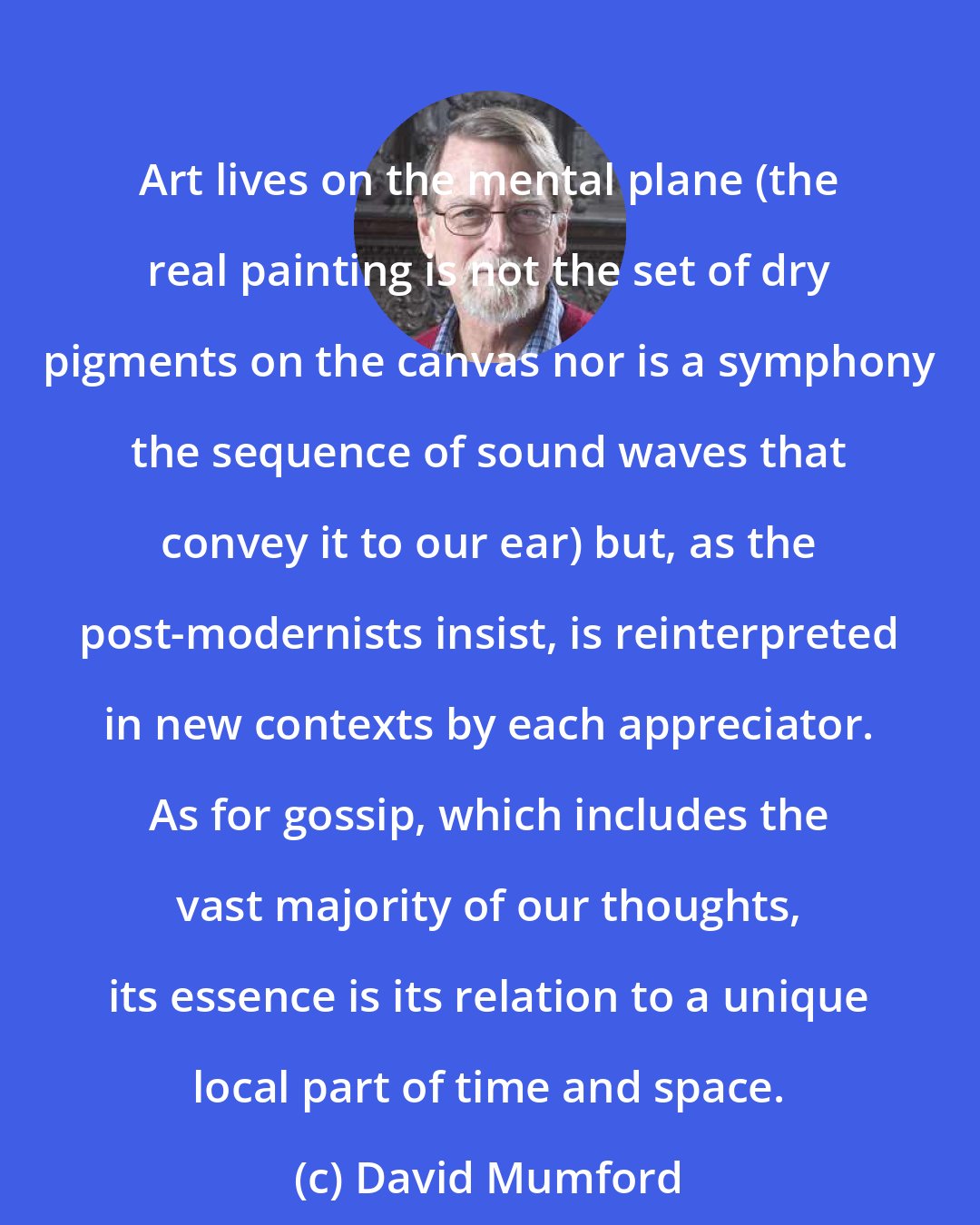 David Mumford: Art lives on the mental plane (the real painting is not the set of dry pigments on the canvas nor is a symphony the sequence of sound waves that convey it to our ear) but, as the post-modernists insist, is reinterpreted in new contexts by each appreciator. As for gossip, which includes the vast majority of our thoughts, its essence is its relation to a unique local part of time and space.