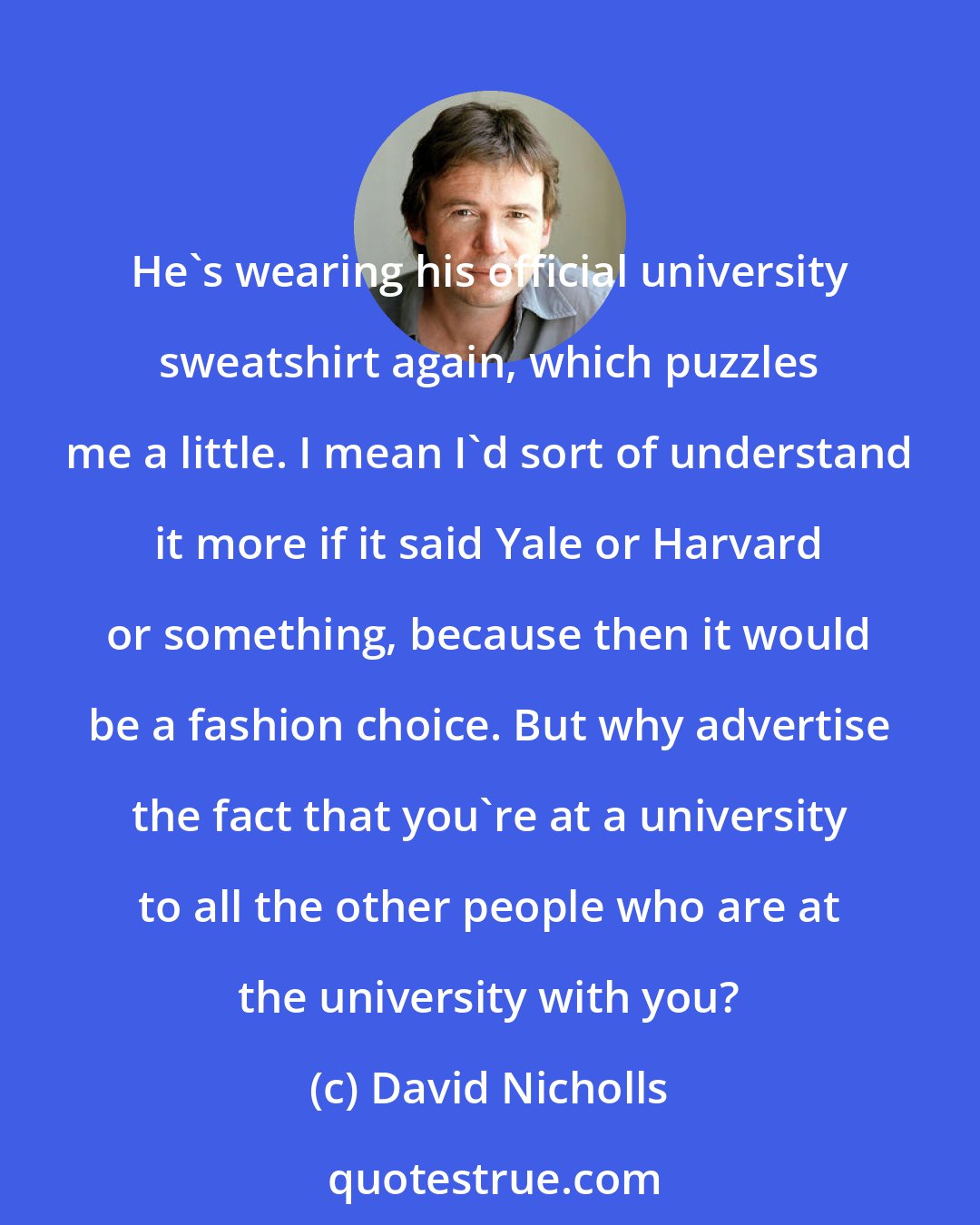 David Nicholls: He's wearing his official university sweatshirt again, which puzzles me a little. I mean I'd sort of understand it more if it said Yale or Harvard or something, because then it would be a fashion choice. But why advertise the fact that you're at a university to all the other people who are at the university with you?