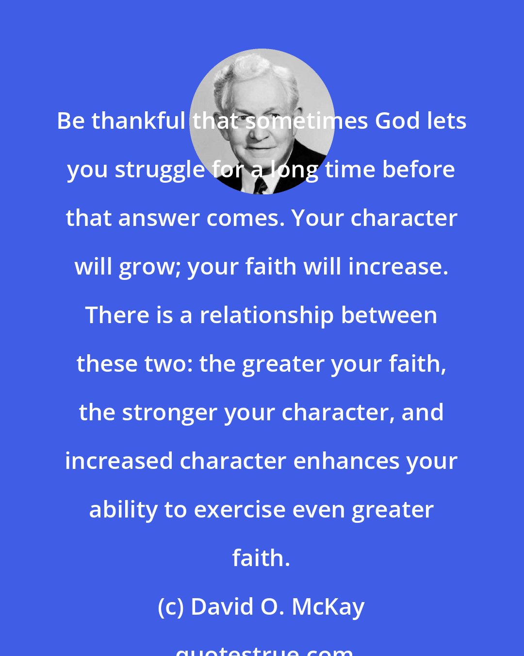 David O. McKay: Be thankful that sometimes God lets you struggle for a long time before that answer comes. Your character will grow; your faith will increase. There is a relationship between these two: the greater your faith, the stronger your character, and increased character enhances your ability to exercise even greater faith.