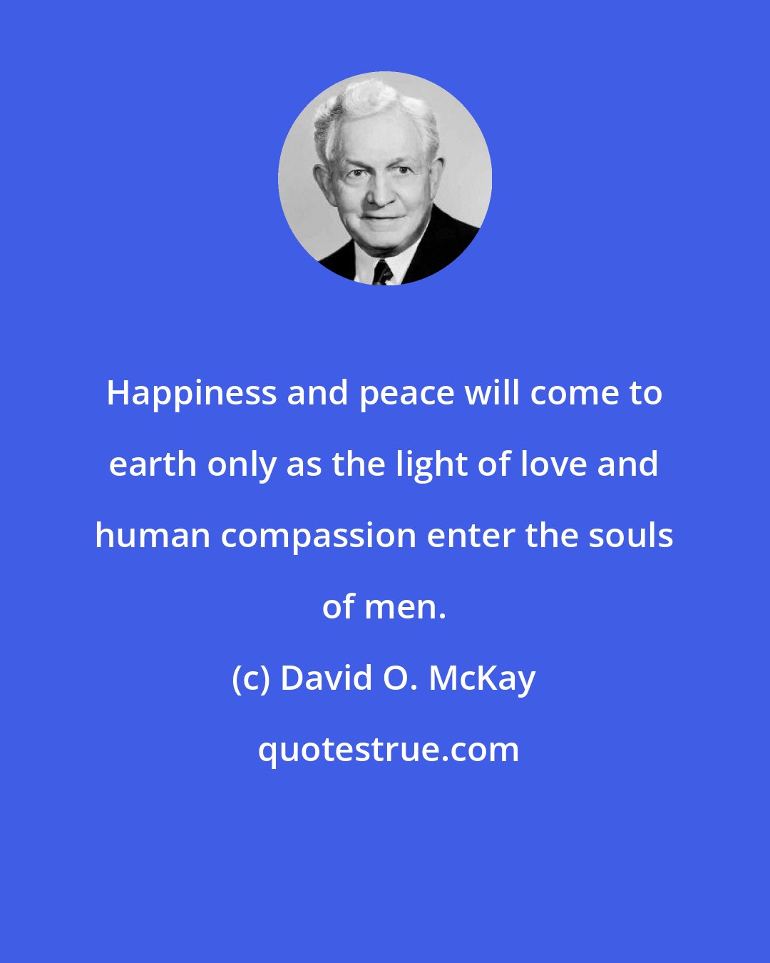 David O. McKay: Happiness and peace will come to earth only as the light of love and human compassion enter the souls of men.