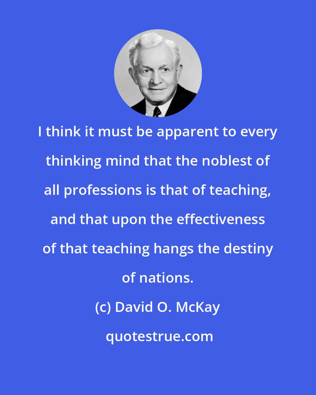 David O. McKay: I think it must be apparent to every thinking mind that the noblest of all professions is that of teaching, and that upon the effectiveness of that teaching hangs the destiny of nations.