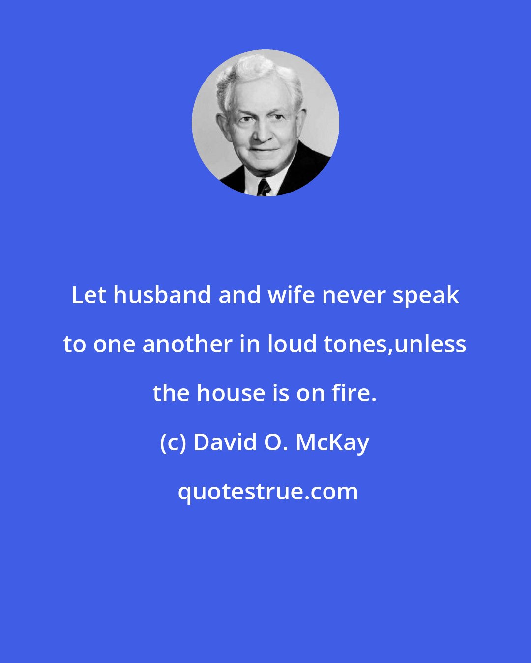 David O. McKay: Let husband and wife never speak to one another in loud tones,unless the house is on fire.