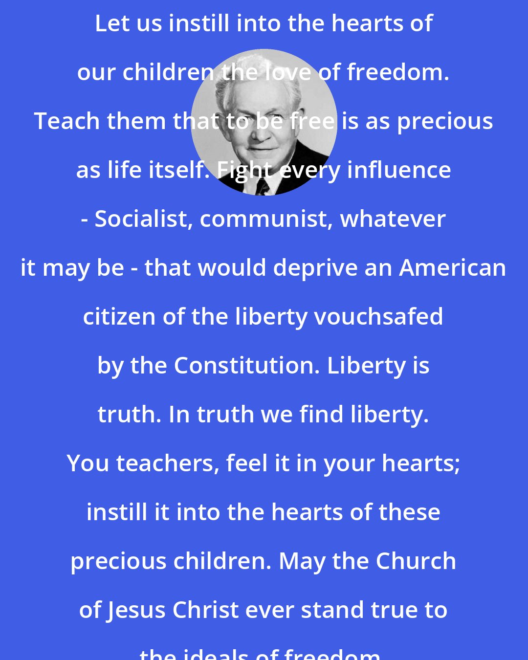 David O. McKay: Let us instill into the hearts of our children the love of freedom. Teach them that to be free is as precious as life itself. Fight every influence - Socialist, communist, whatever it may be - that would deprive an American citizen of the liberty vouchsafed by the Constitution. Liberty is truth. In truth we find liberty. You teachers, feel it in your hearts; instill it into the hearts of these precious children. May the Church of Jesus Christ ever stand true to the ideals of freedom.