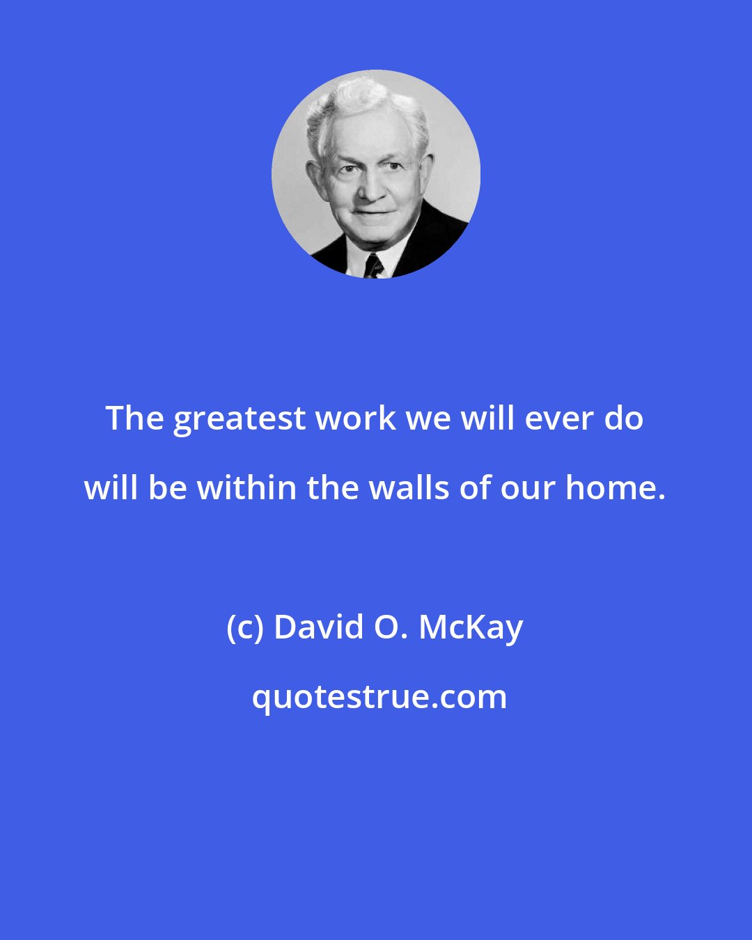 David O. McKay: The greatest work we will ever do will be within the walls of our home.