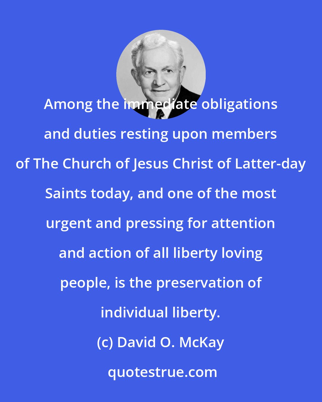 David O. McKay: Among the immediate obligations and duties resting upon members of The Church of Jesus Christ of Latter-day Saints today, and one of the most urgent and pressing for attention and action of all liberty loving people, is the preservation of individual liberty.