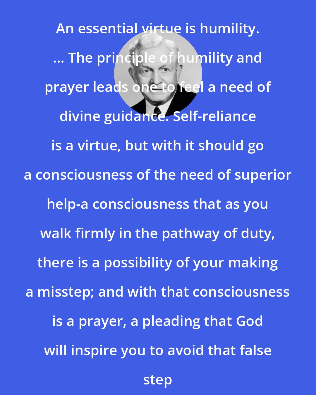 David O. McKay: An essential virtue is humility. ... The principle of humility and prayer leads one to feel a need of divine guidance. Self-reliance is a virtue, but with it should go a consciousness of the need of superior help-a consciousness that as you walk firmly in the pathway of duty, there is a possibility of your making a misstep; and with that consciousness is a prayer, a pleading that God will inspire you to avoid that false step