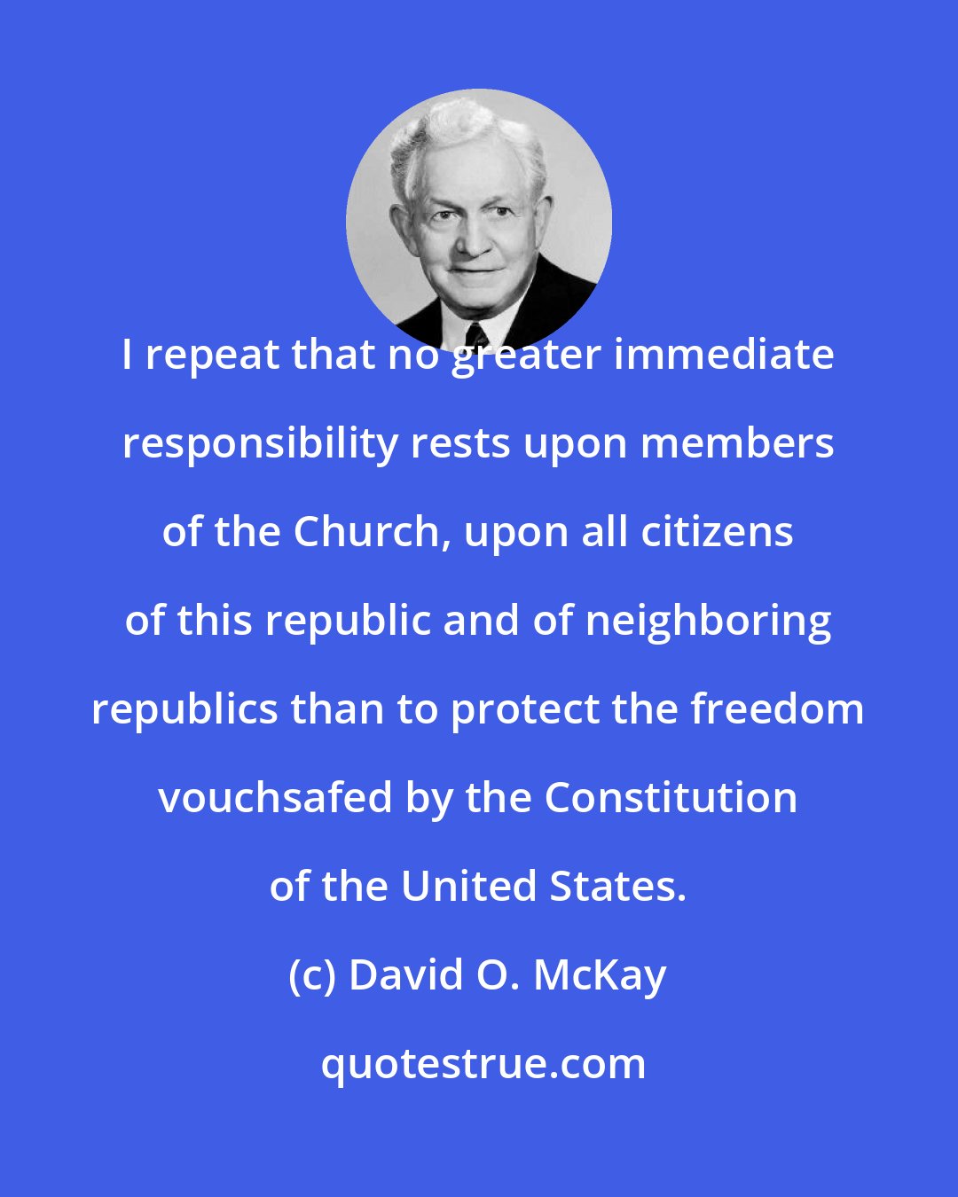 David O. McKay: I repeat that no greater immediate responsibility rests upon members of the Church, upon all citizens of this republic and of neighboring republics than to protect the freedom vouchsafed by the Constitution of the United States.