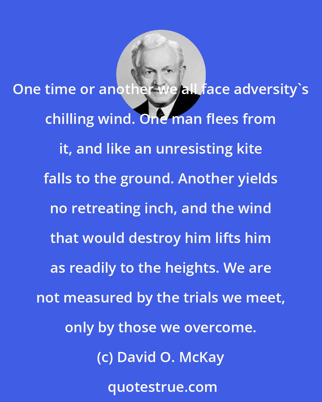 David O. McKay: One time or another we all face adversity's chilling wind. One man flees from it, and like an unresisting kite falls to the ground. Another yields no retreating inch, and the wind that would destroy him lifts him as readily to the heights. We are not measured by the trials we meet, only by those we overcome.
