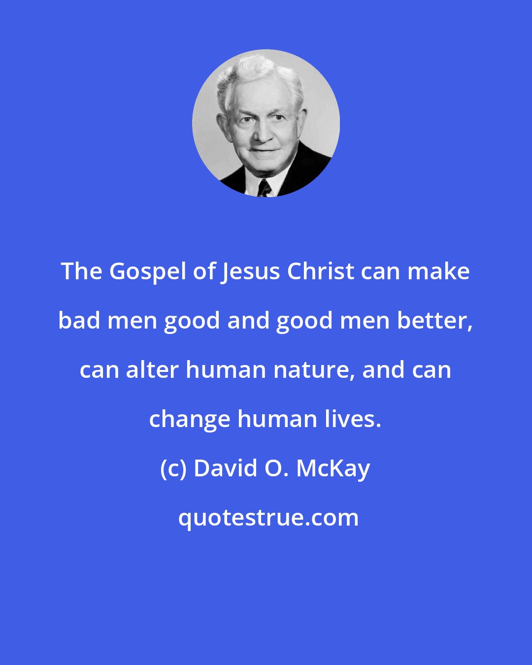 David O. McKay: The Gospel of Jesus Christ can make bad men good and good men better, can alter human nature, and can change human lives.
