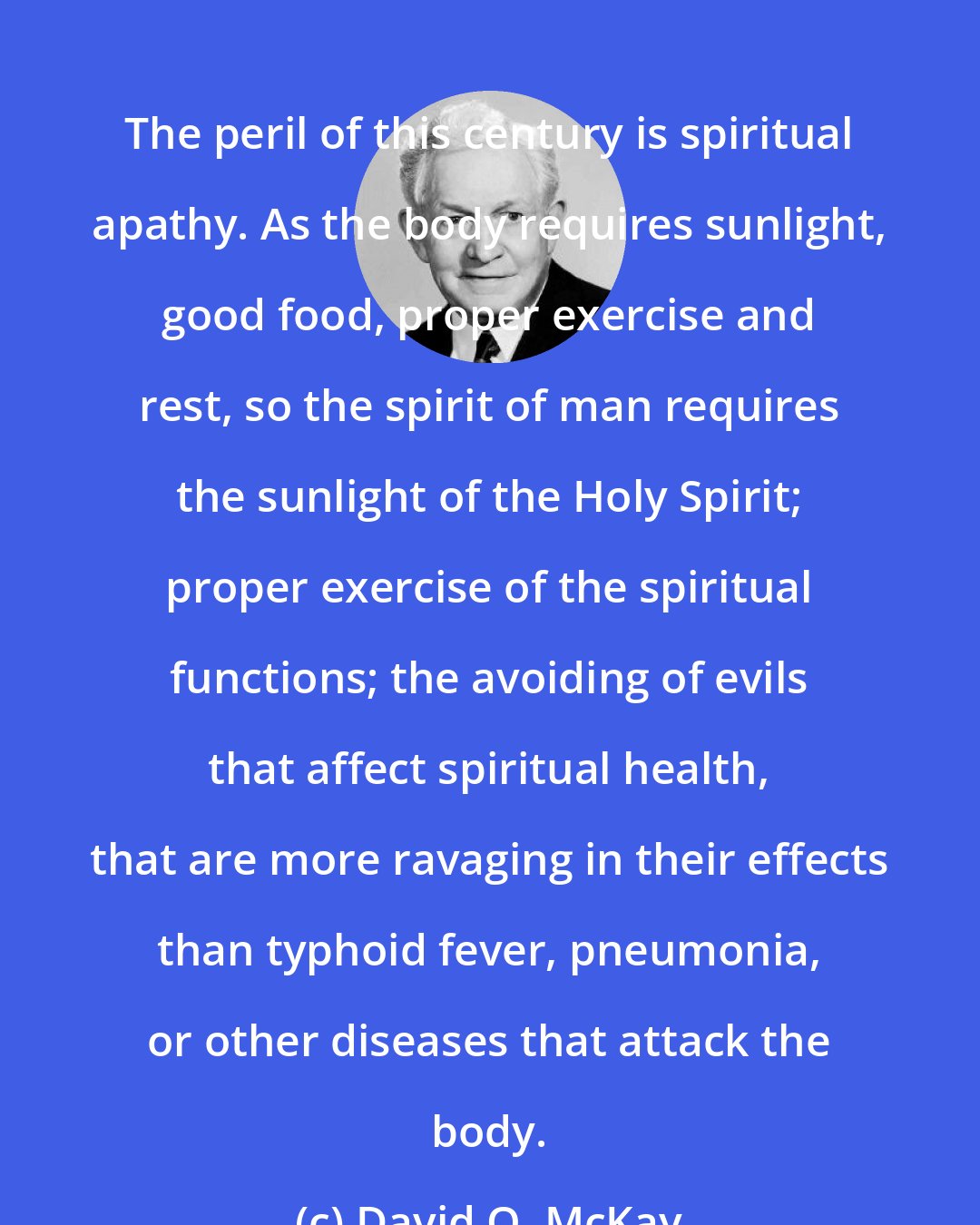 David O. McKay: The peril of this century is spiritual apathy. As the body requires sunlight, good food, proper exercise and rest, so the spirit of man requires the sunlight of the Holy Spirit; proper exercise of the spiritual functions; the avoiding of evils that affect spiritual health, that are more ravaging in their effects than typhoid fever, pneumonia, or other diseases that attack the body.