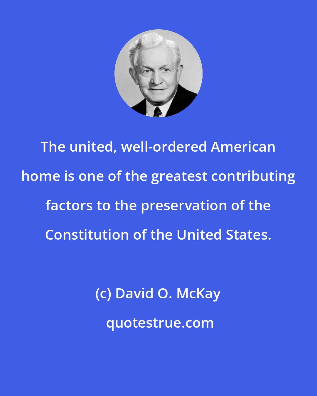 David O. McKay: The united, well-ordered American home is one of the greatest contributing factors to the preservation of the Constitution of the United States.