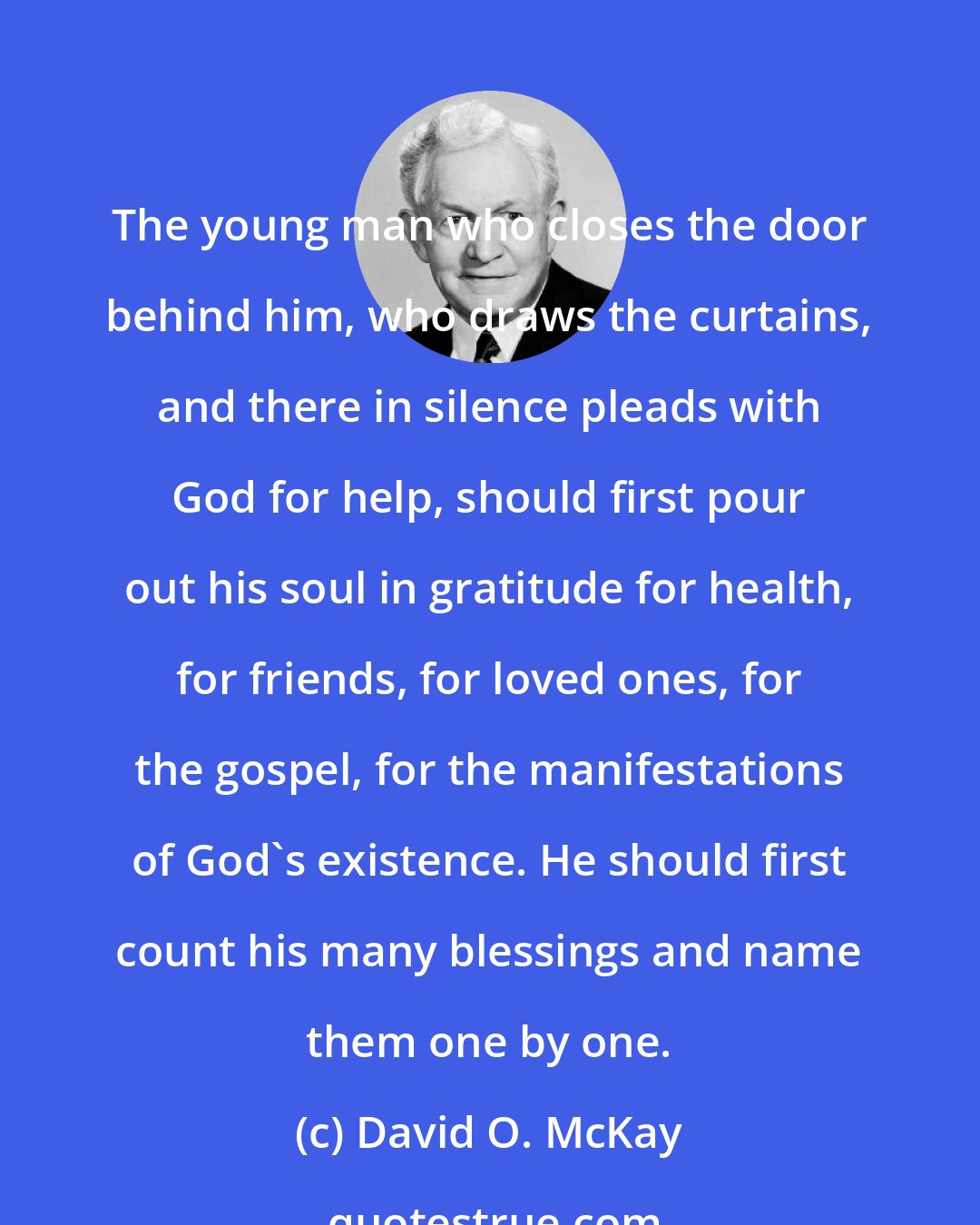 David O. McKay: The young man who closes the door behind him, who draws the curtains, and there in silence pleads with God for help, should first pour out his soul in gratitude for health, for friends, for loved ones, for the gospel, for the manifestations of God's existence. He should first count his many blessings and name them one by one.