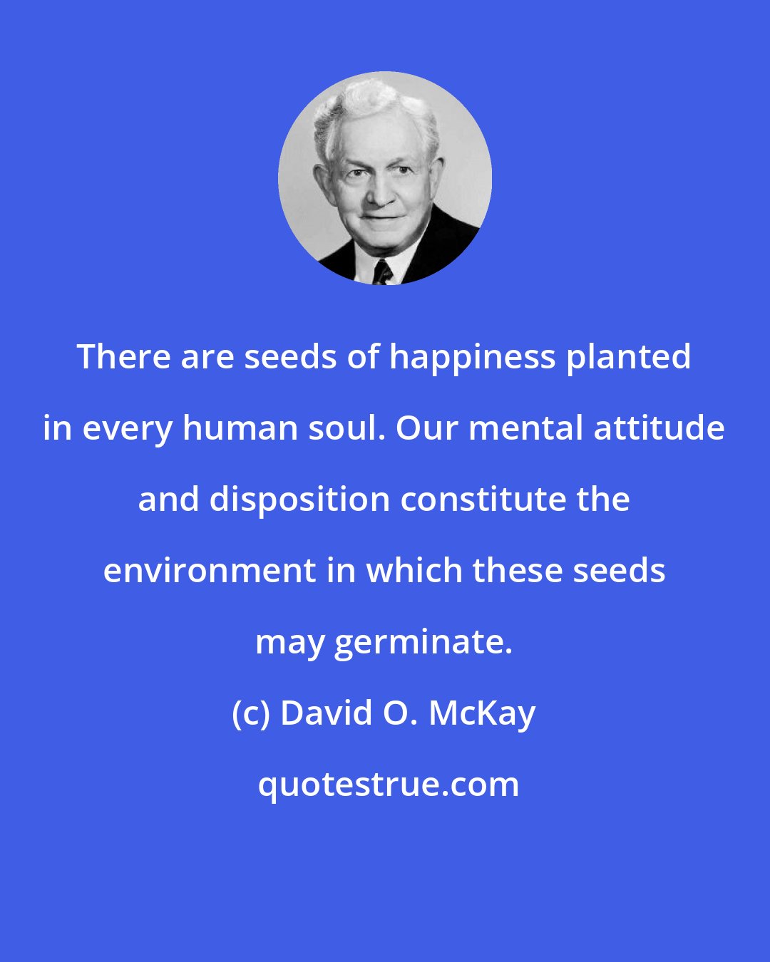 David O. McKay: There are seeds of happiness planted in every human soul. Our mental attitude and disposition constitute the environment in which these seeds may germinate.