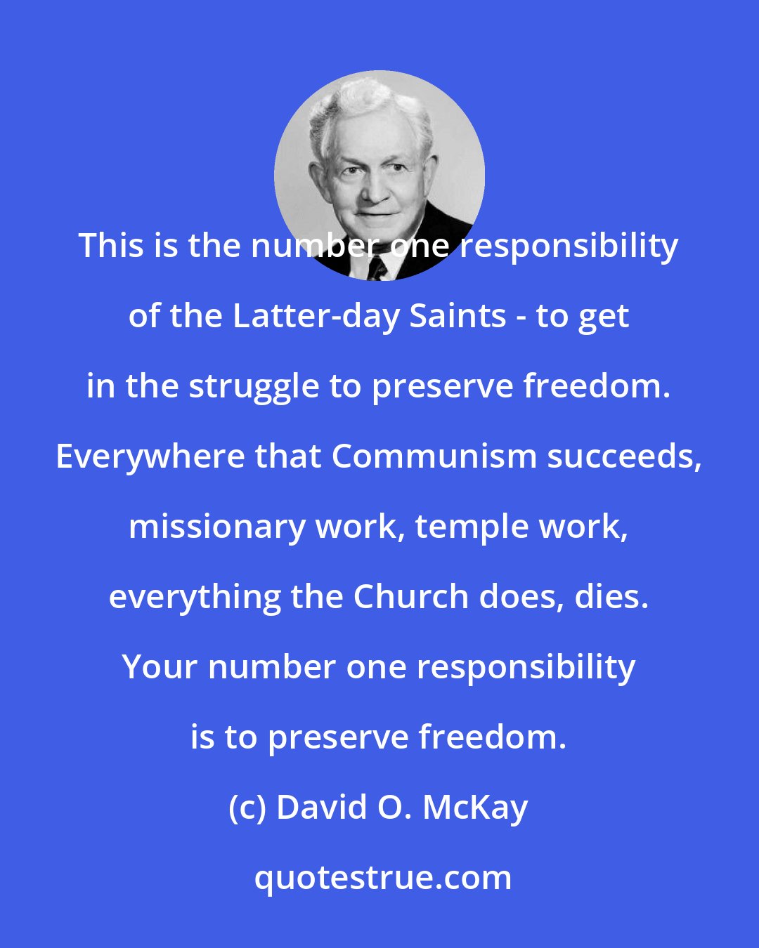 David O. McKay: This is the number one responsibility of the Latter-day Saints - to get in the struggle to preserve freedom. Everywhere that Communism succeeds, missionary work, temple work, everything the Church does, dies. Your number one responsibility is to preserve freedom.