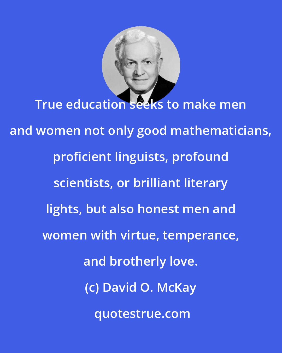 David O. McKay: True education seeks to make men and women not only good mathematicians, proficient linguists, profound scientists, or brilliant literary lights, but also honest men and women with virtue, temperance, and brotherly love.