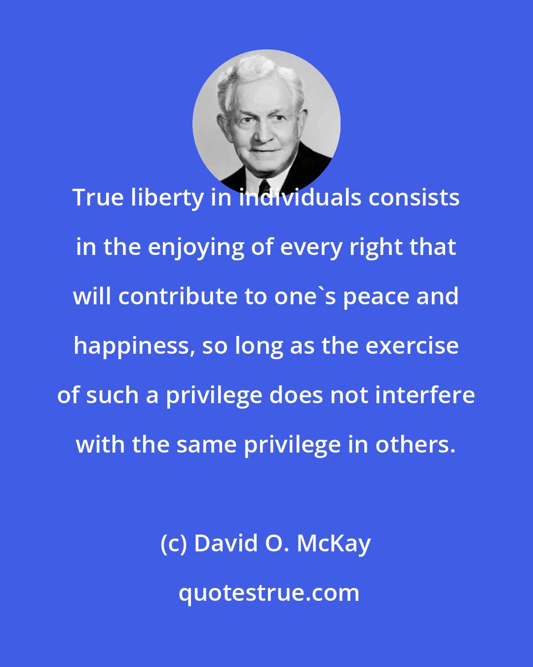 David O. McKay: True liberty in individuals consists in the enjoying of every right that will contribute to one's peace and happiness, so long as the exercise of such a privilege does not interfere with the same privilege in others.