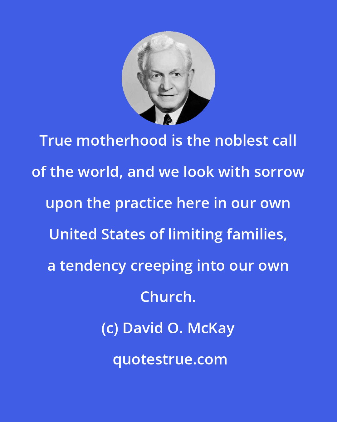 David O. McKay: True motherhood is the noblest call of the world, and we look with sorrow upon the practice here in our own United States of limiting families, a tendency creeping into our own Church.