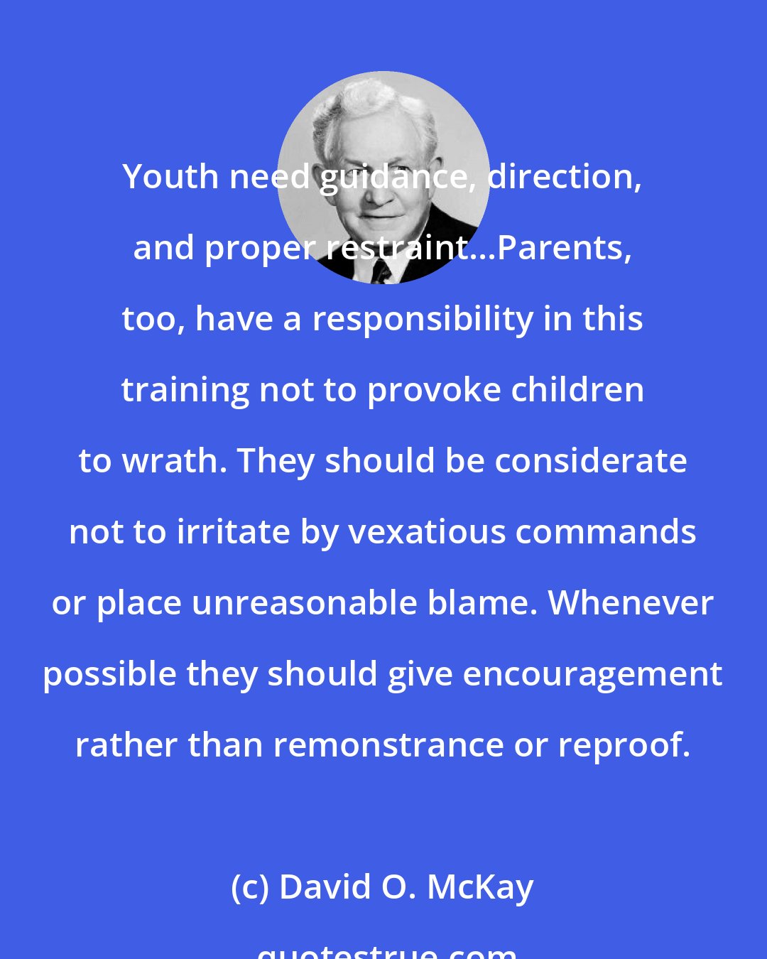 David O. McKay: Youth need guidance, direction, and proper restraint...Parents, too, have a responsibility in this training not to provoke children to wrath. They should be considerate not to irritate by vexatious commands or place unreasonable blame. Whenever possible they should give encouragement rather than remonstrance or reproof.