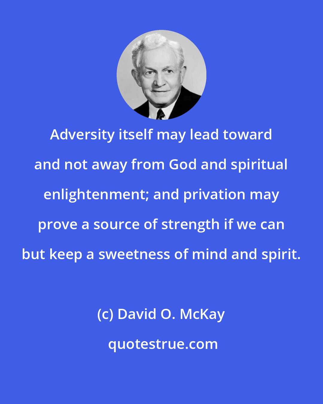 David O. McKay: Adversity itself may lead toward and not away from God and spiritual enlightenment; and privation may prove a source of strength if we can but keep a sweetness of mind and spirit.