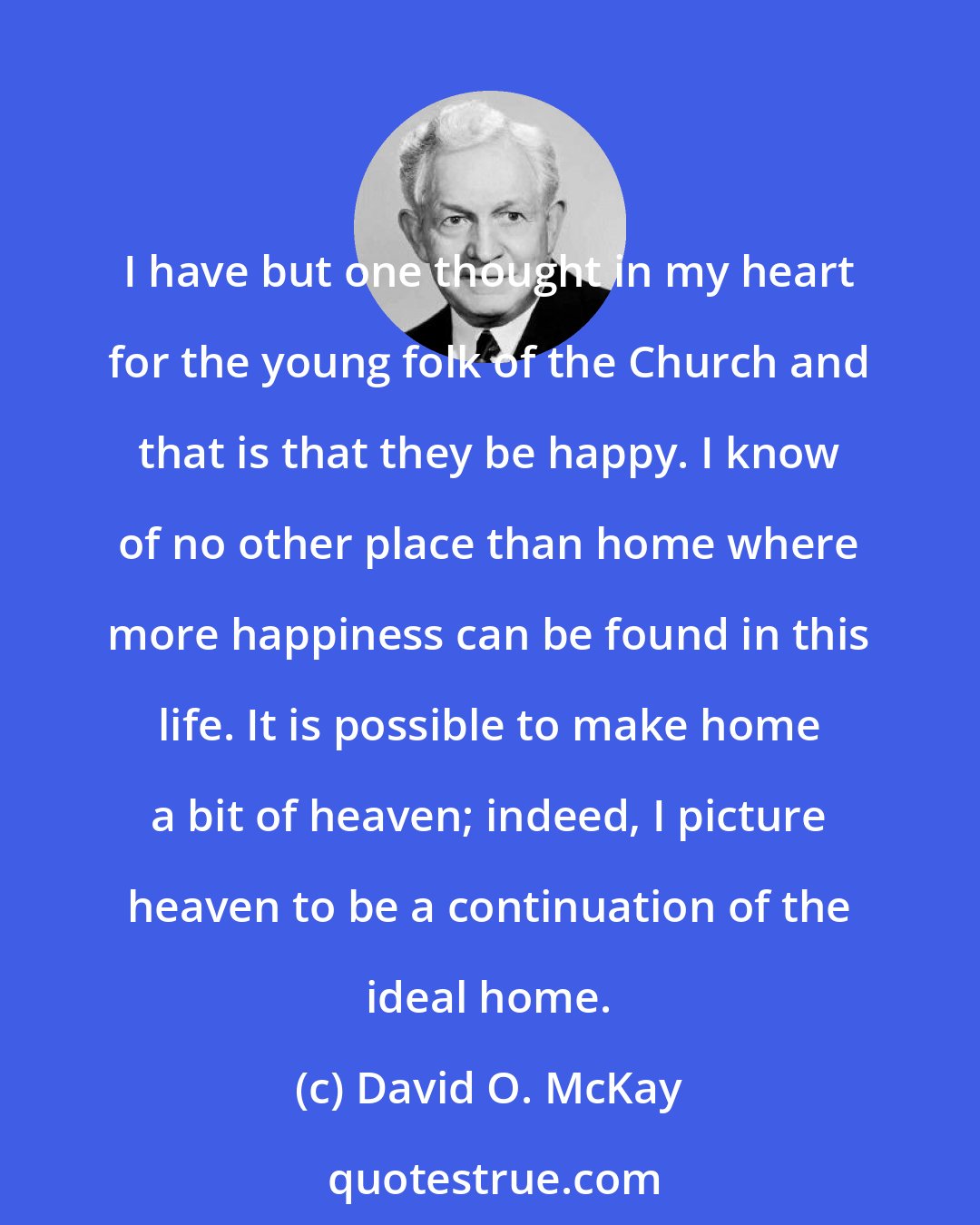 David O. McKay: I have but one thought in my heart for the young folk of the Church and that is that they be happy. I know of no other place than home where more happiness can be found in this life. It is possible to make home a bit of heaven; indeed, I picture heaven to be a continuation of the ideal home.
