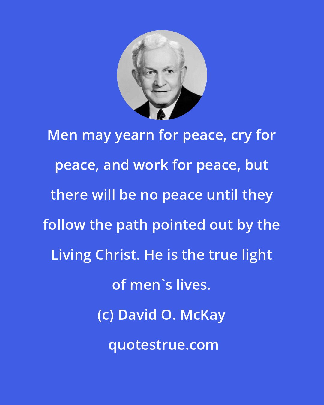 David O. McKay: Men may yearn for peace, cry for peace, and work for peace, but there will be no peace until they follow the path pointed out by the Living Christ. He is the true light of men's lives.