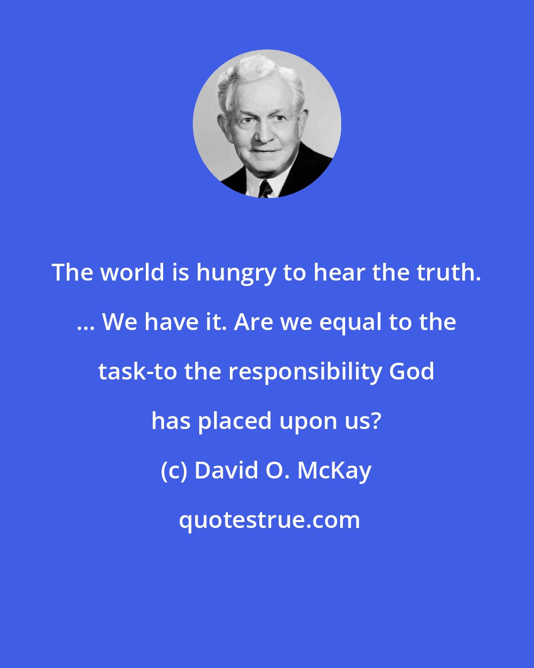 David O. McKay: The world is hungry to hear the truth. ... We have it. Are we equal to the task-to the responsibility God has placed upon us?