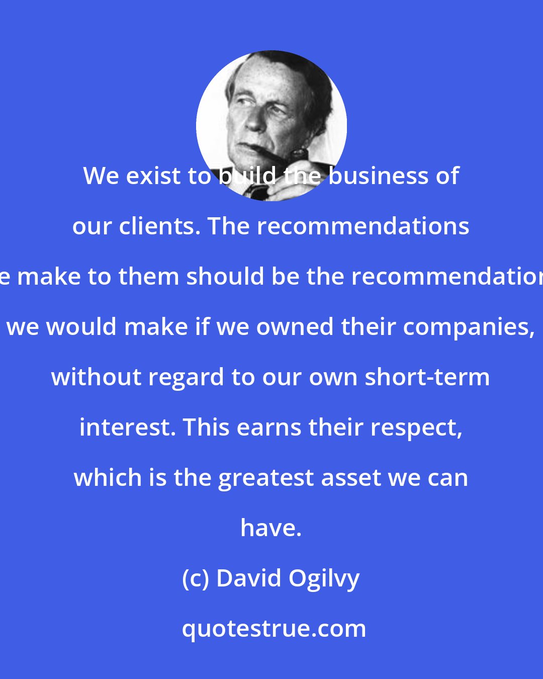 David Ogilvy: We exist to build the business of our clients. The recommendations we make to them should be the recommendations we would make if we owned their companies, without regard to our own short-term interest. This earns their respect, which is the greatest asset we can have.