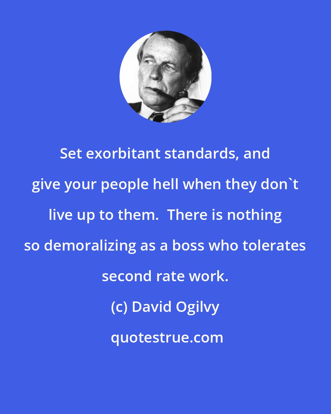 David Ogilvy: Set exorbitant standards, and give your people hell when they don't live up to them.  There is nothing so demoralizing as a boss who tolerates second rate work.