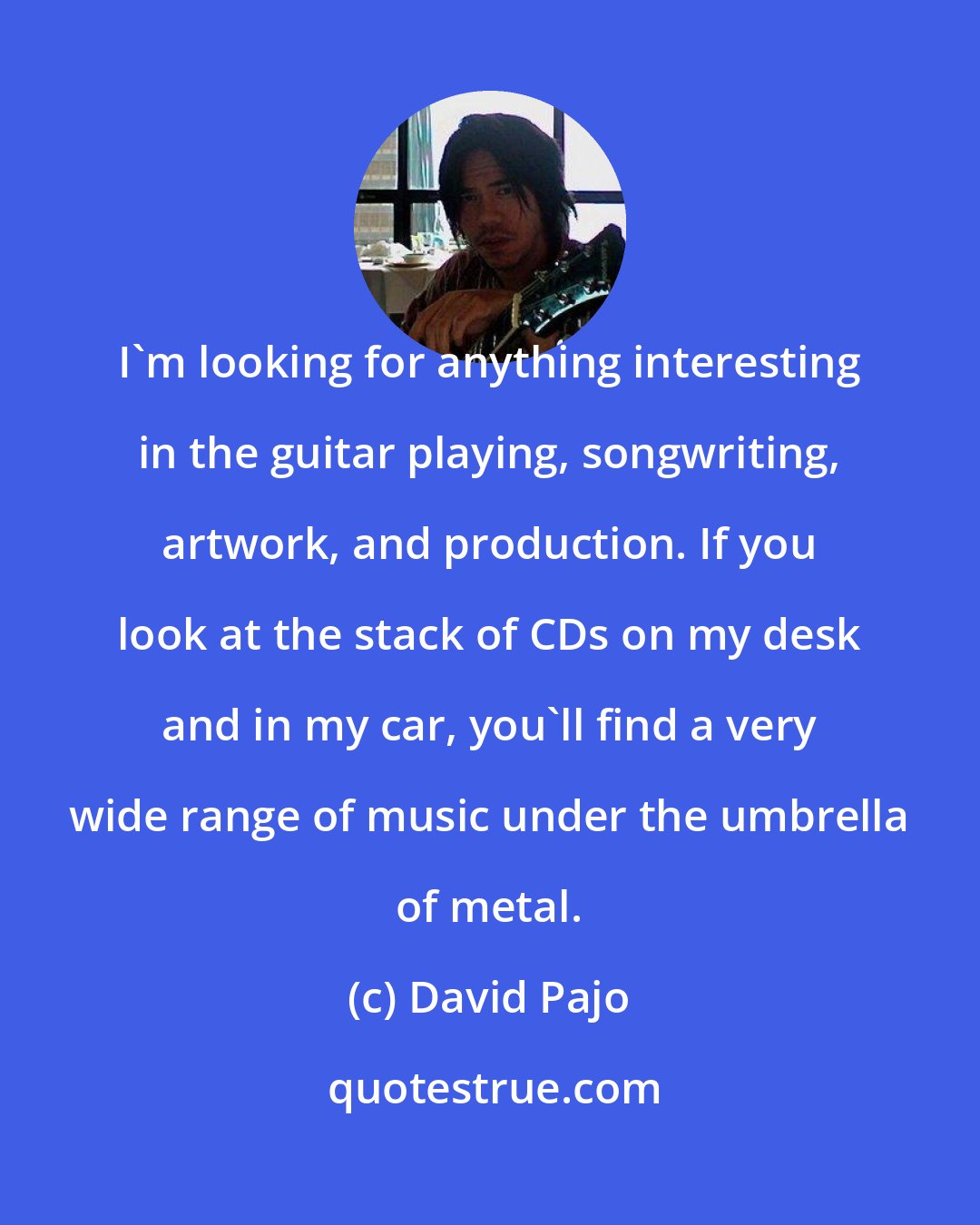 David Pajo: I'm looking for anything interesting in the guitar playing, songwriting, artwork, and production. If you look at the stack of CDs on my desk and in my car, you'll find a very wide range of music under the umbrella of metal.