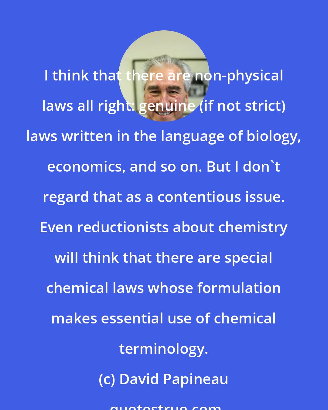 David Papineau: I think that there are non-physical laws all right: genuine (if not strict) laws written in the language of biology, economics, and so on. But I don't regard that as a contentious issue. Even reductionists about chemistry will think that there are special chemical laws whose formulation makes essential use of chemical terminology.