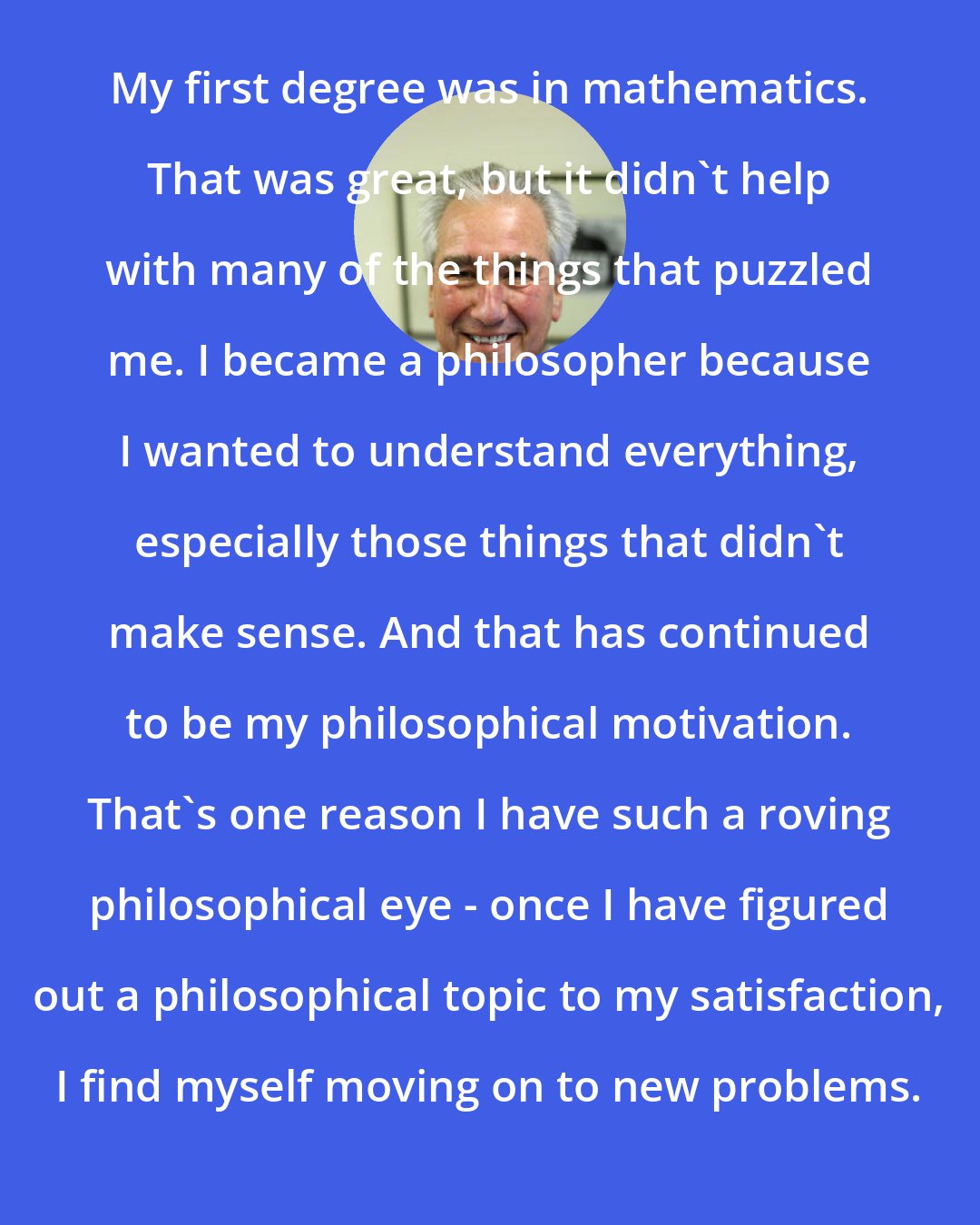 David Papineau: My first degree was in mathematics. That was great, but it didn't help with many of the things that puzzled me. I became a philosopher because I wanted to understand everything, especially those things that didn't make sense. And that has continued to be my philosophical motivation. That's one reason I have such a roving philosophical eye - once I have figured out a philosophical topic to my satisfaction, I find myself moving on to new problems.