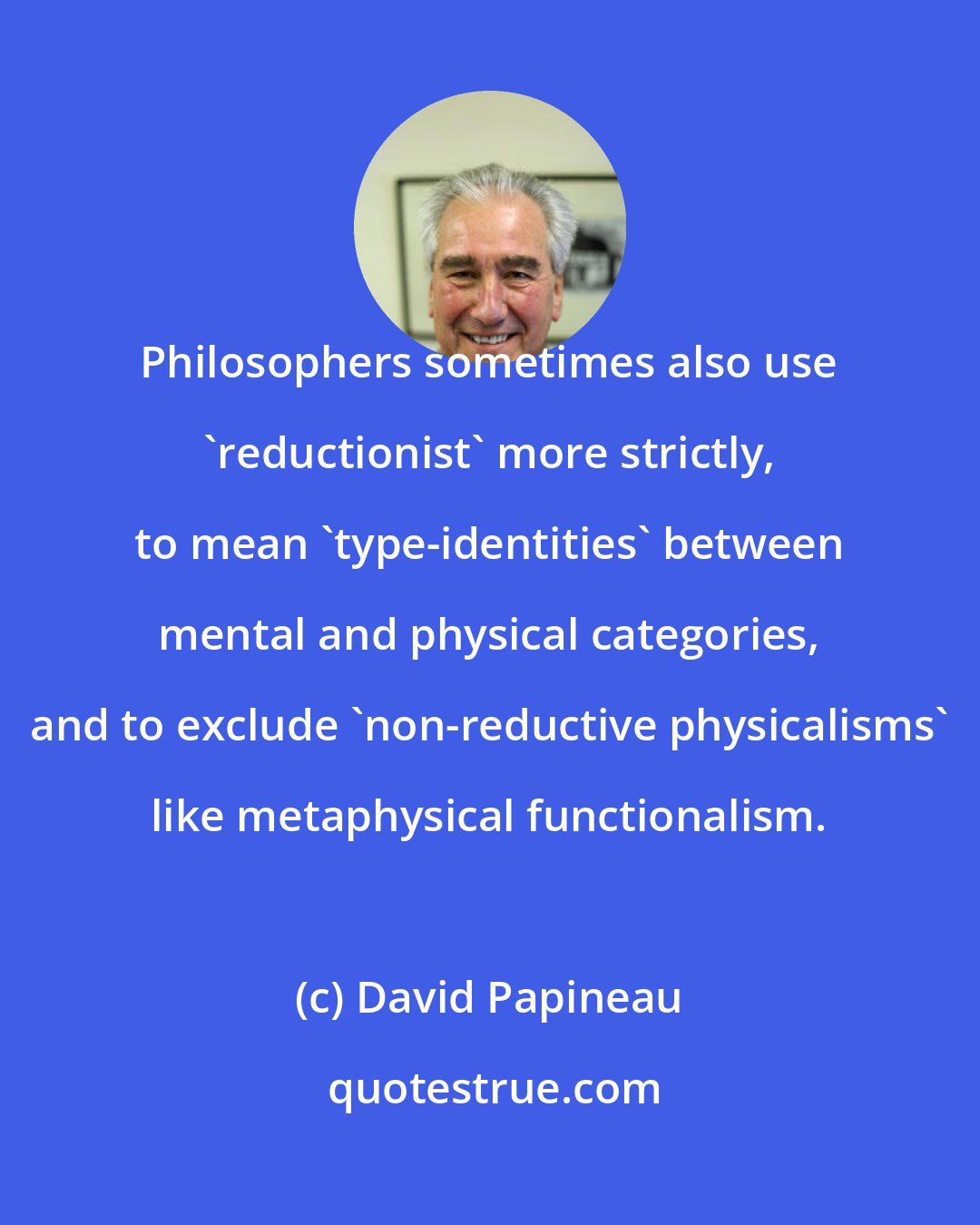 David Papineau: Philosophers sometimes also use 'reductionist' more strictly, to mean 'type-identities' between mental and physical categories, and to exclude 'non-reductive physicalisms' like metaphysical functionalism.