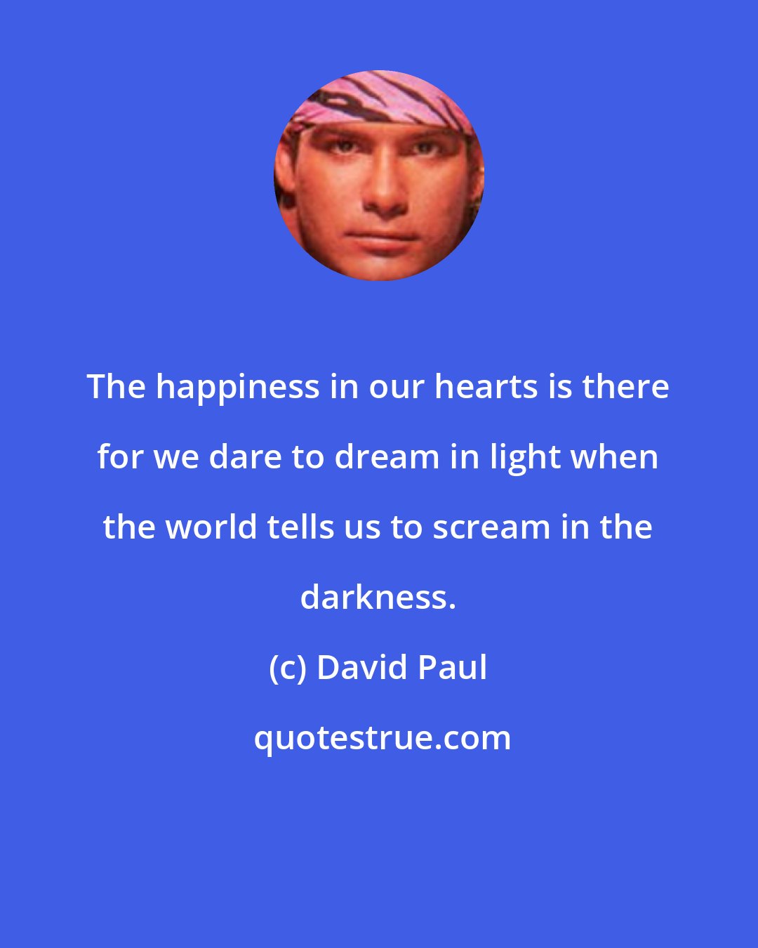David Paul: The happiness in our hearts is there for we dare to dream in light when the world tells us to scream in the darkness.