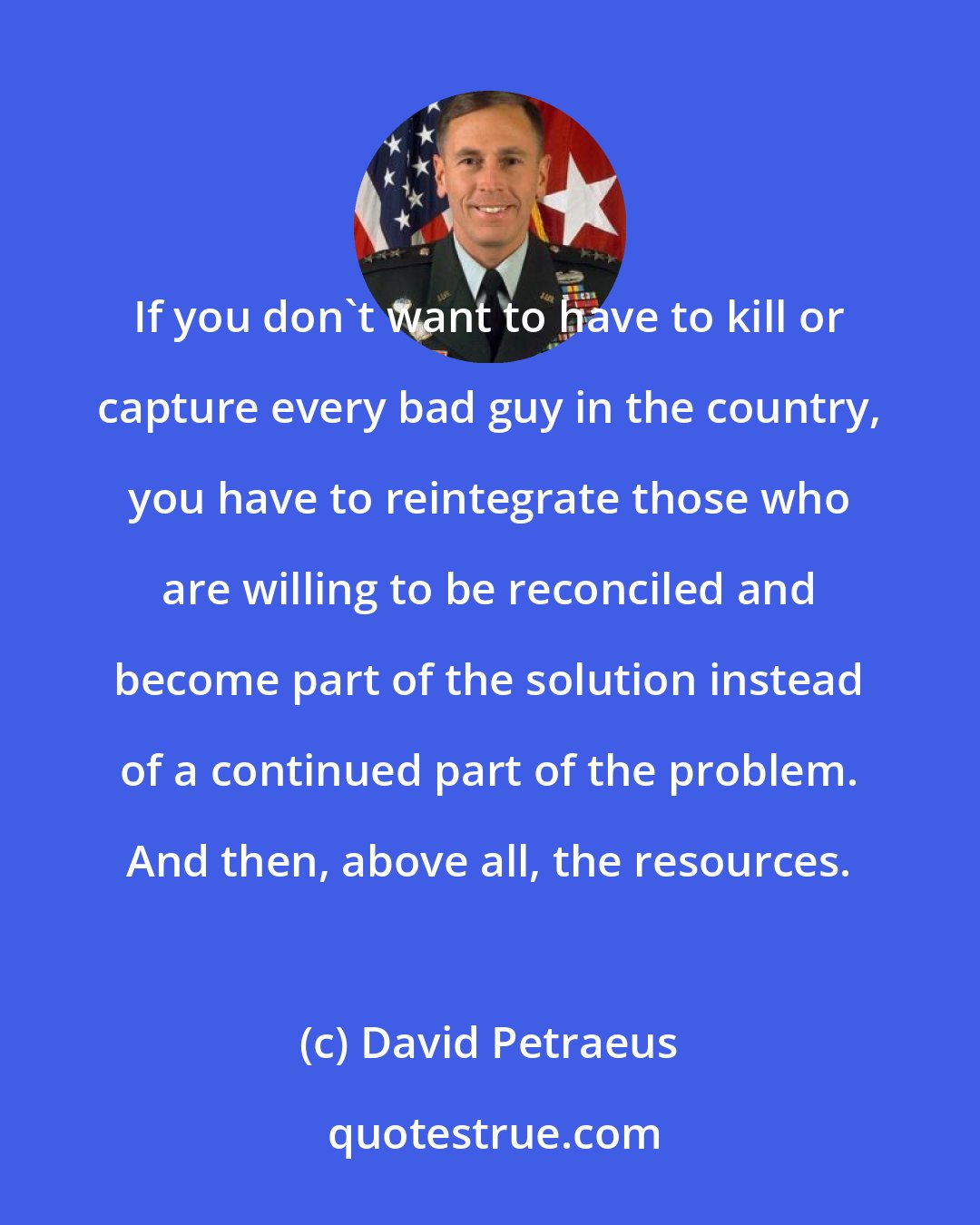 David Petraeus: If you don't want to have to kill or capture every bad guy in the country, you have to reintegrate those who are willing to be reconciled and become part of the solution instead of a continued part of the problem. And then, above all, the resources.