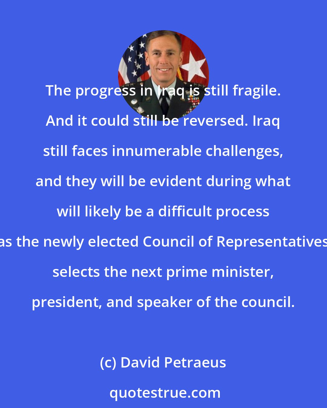 David Petraeus: The progress in Iraq is still fragile. And it could still be reversed. Iraq still faces innumerable challenges, and they will be evident during what will likely be a difficult process as the newly elected Council of Representatives selects the next prime minister, president, and speaker of the council.