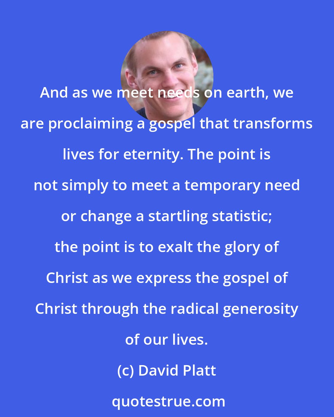David Platt: And as we meet needs on earth, we are proclaiming a gospel that transforms lives for eternity. The point is not simply to meet a temporary need or change a startling statistic; the point is to exalt the glory of Christ as we express the gospel of Christ through the radical generosity of our lives.