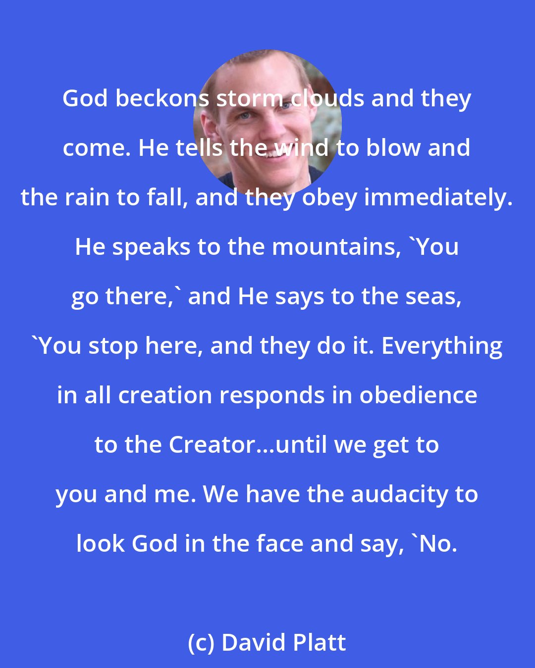 David Platt: God beckons storm clouds and they come. He tells the wind to blow and the rain to fall, and they obey immediately. He speaks to the mountains, 'You go there,' and He says to the seas, 'You stop here, and they do it. Everything in all creation responds in obedience to the Creator...until we get to you and me. We have the audacity to look God in the face and say, 'No.
