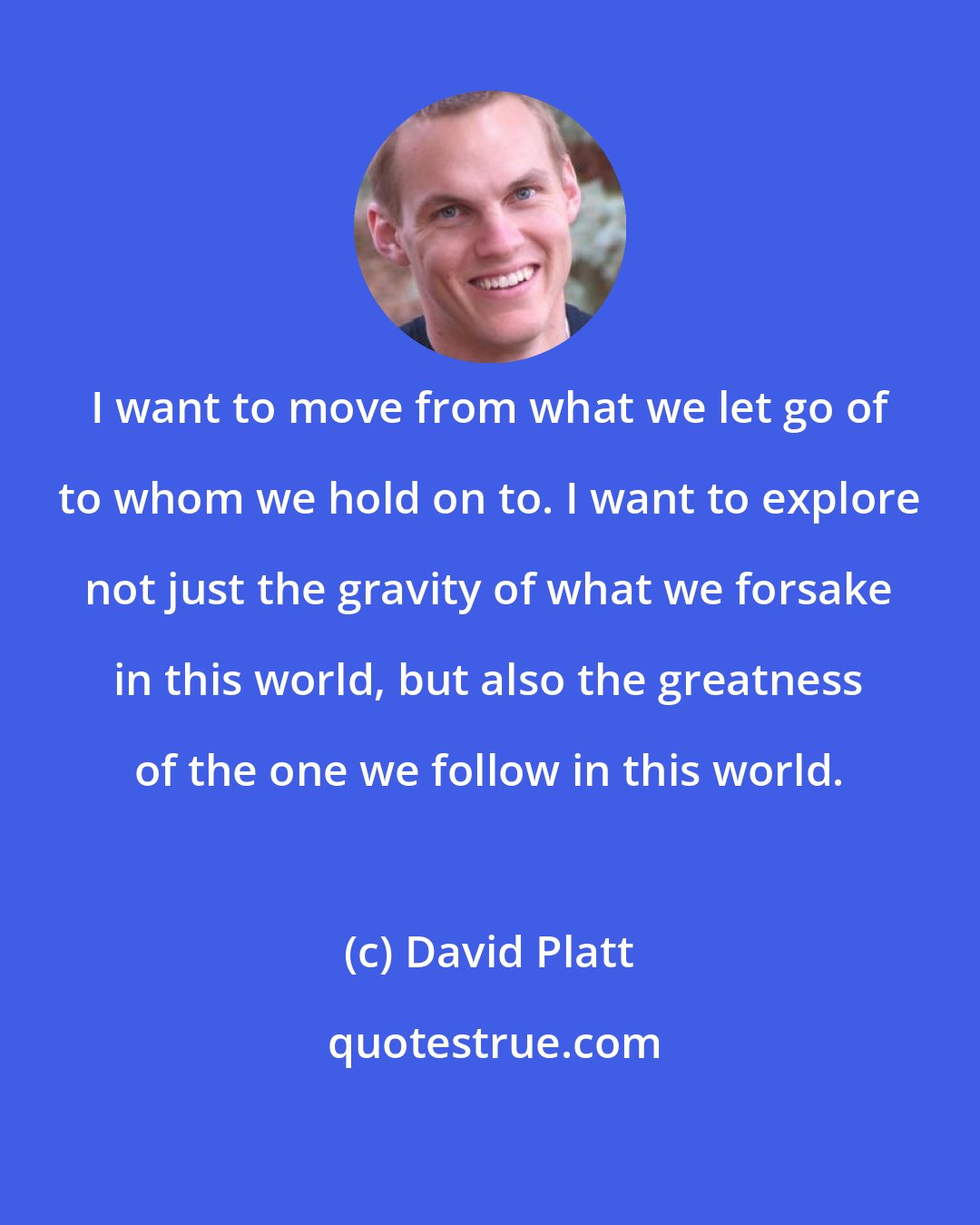 David Platt: I want to move from what we let go of to whom we hold on to. I want to explore not just the gravity of what we forsake in this world, but also the greatness of the one we follow in this world.