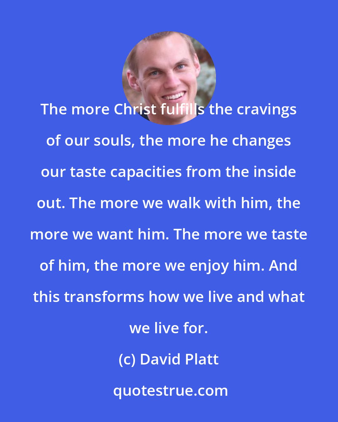 David Platt: The more Christ fulfills the cravings of our souls, the more he changes our taste capacities from the inside out. The more we walk with him, the more we want him. The more we taste of him, the more we enjoy him. And this transforms how we live and what we live for.