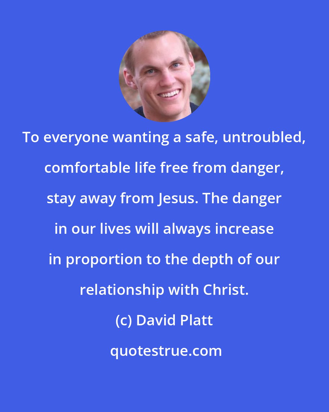 David Platt: To everyone wanting a safe, untroubled, comfortable life free from danger, stay away from Jesus. The danger in our lives will always increase in proportion to the depth of our relationship with Christ.