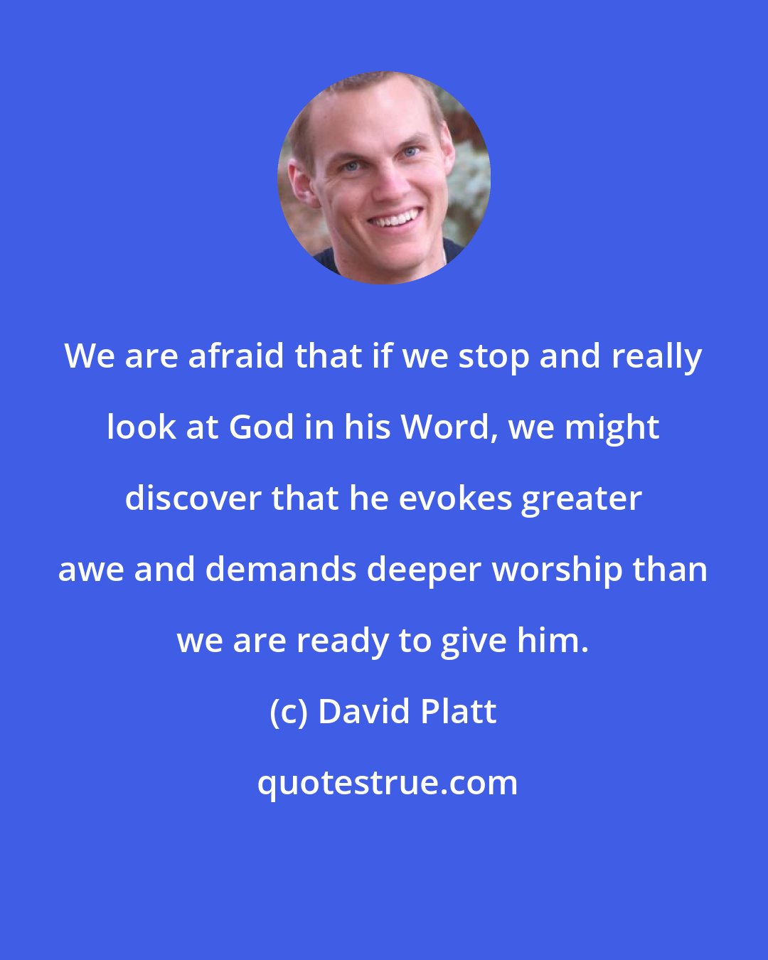 David Platt: We are afraid that if we stop and really look at God in his Word, we might discover that he evokes greater awe and demands deeper worship than we are ready to give him.