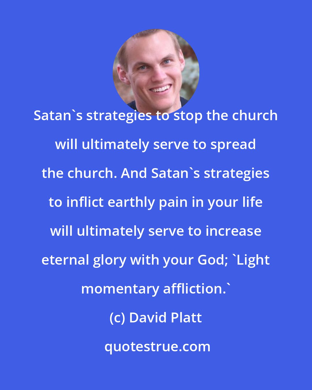 David Platt: Satan's strategies to stop the church will ultimately serve to spread the church. And Satan's strategies to inflict earthly pain in your life will ultimately serve to increase eternal glory with your God; 'Light momentary affliction.'