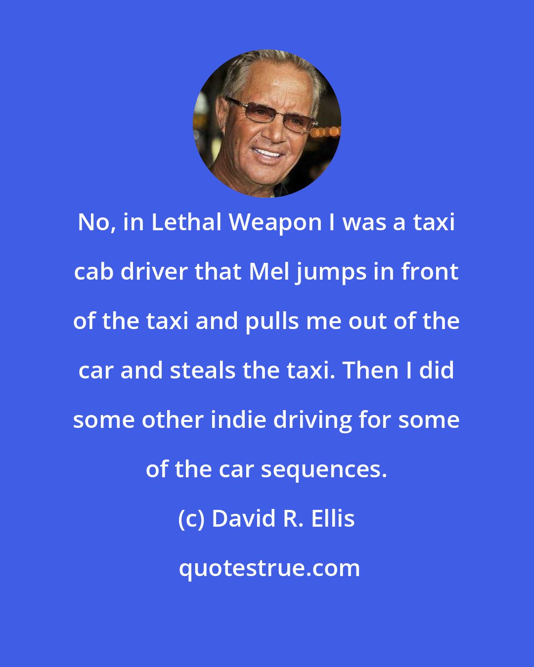 David R. Ellis: No, in Lethal Weapon I was a taxi cab driver that Mel jumps in front of the taxi and pulls me out of the car and steals the taxi. Then I did some other indie driving for some of the car sequences.