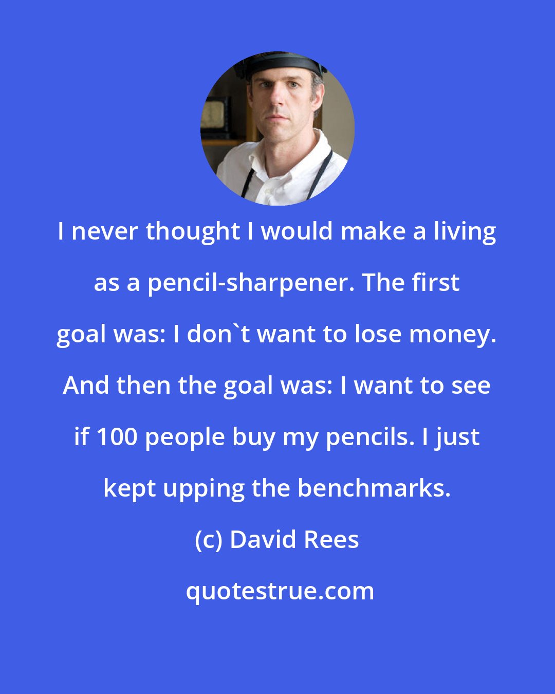 David Rees: I never thought I would make a living as a pencil-sharpener. The first goal was: I don't want to lose money. And then the goal was: I want to see if 100 people buy my pencils. I just kept upping the benchmarks.