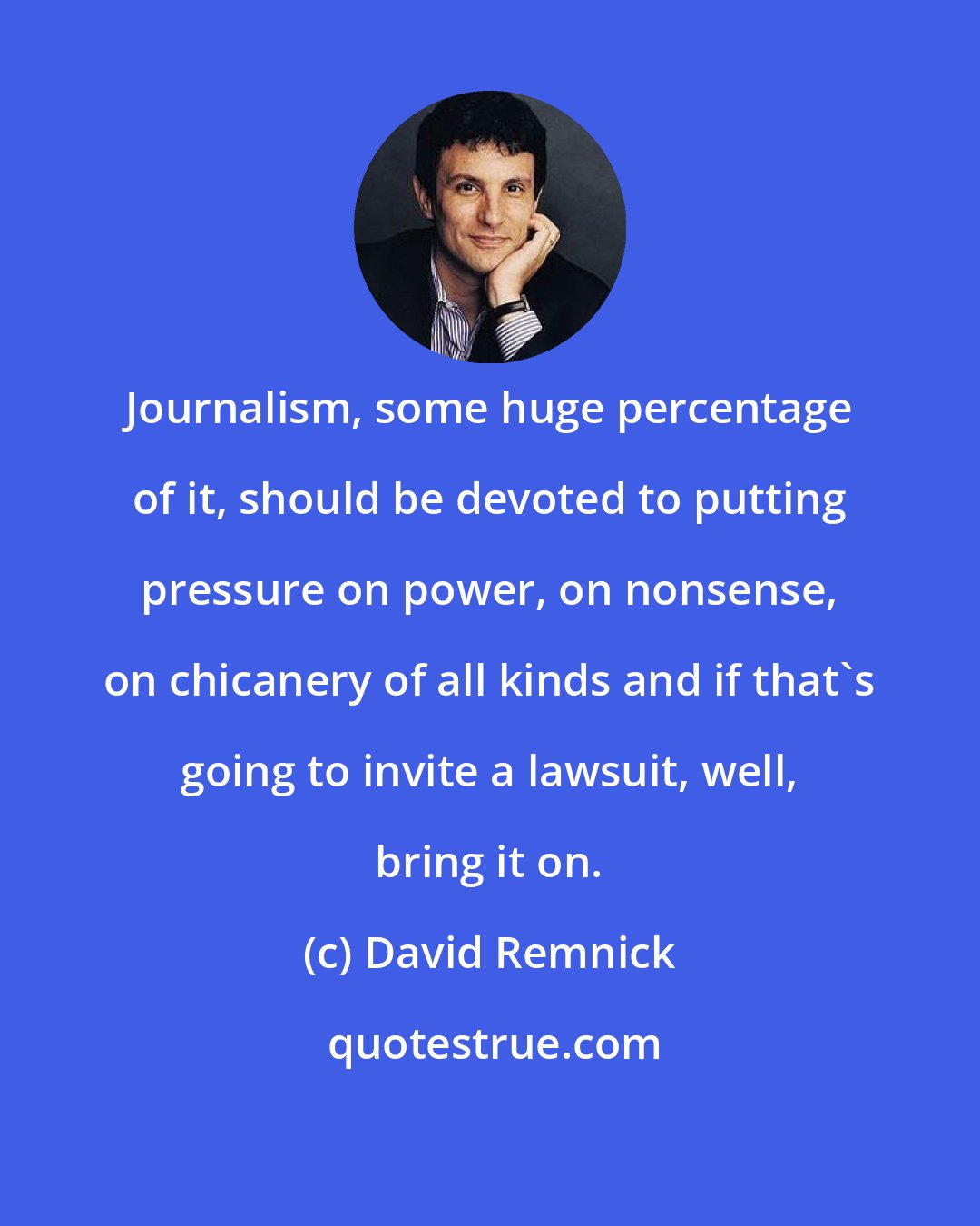 David Remnick: Journalism, some huge percentage of it, should be devoted to putting pressure on power, on nonsense, on chicanery of all kinds and if that's going to invite a lawsuit, well, bring it on.