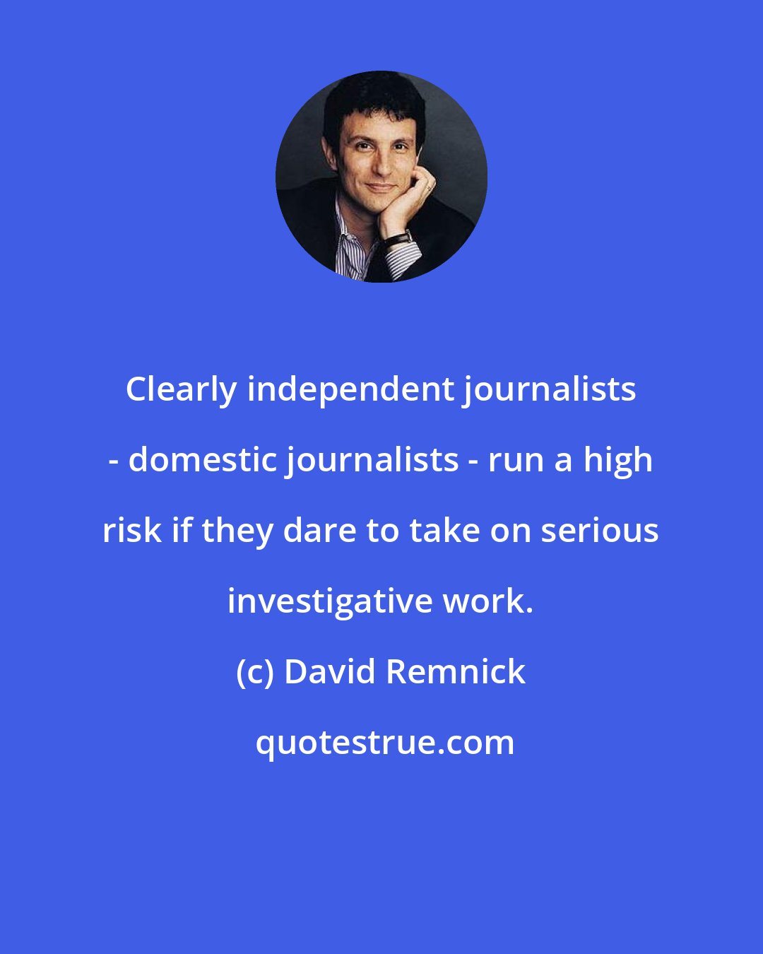 David Remnick: Clearly independent journalists - domestic journalists - run a high risk if they dare to take on serious investigative work.