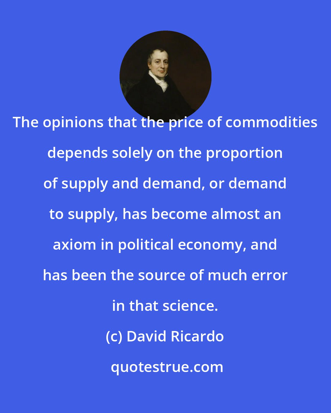 David Ricardo: The opinions that the price of commodities depends solely on the proportion of supply and demand, or demand to supply, has become almost an axiom in political economy, and has been the source of much error in that science.